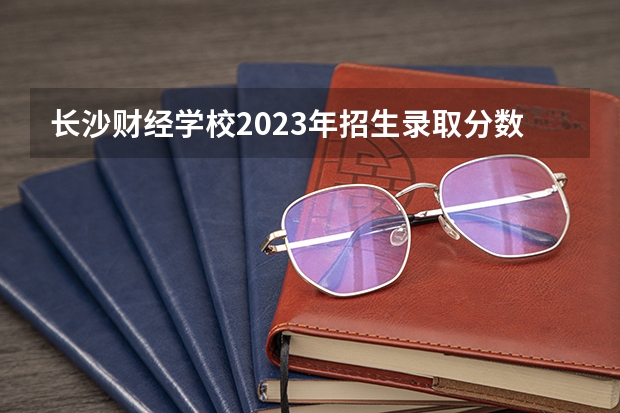 长沙财经学校2023年招生录取分数线