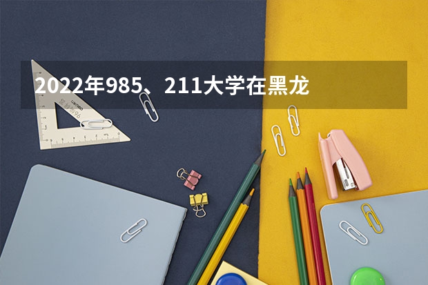 2022年985、211大学在黑龙江录取分数线一览表（2023年填报参考）