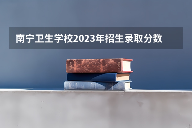 南宁卫生学校2023年招生录取分数线