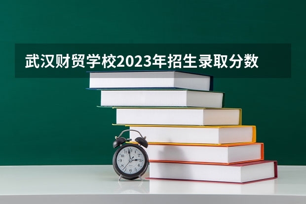 武汉财贸学校2023年招生录取分数线