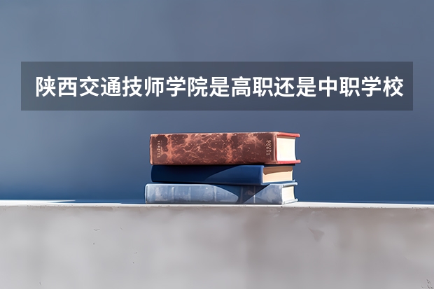 陕西交通技师学院是高职还是中职学校 陕西交通技师学院好不好考
