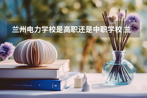 兰州电力学校是高职还是中职学校 兰州电力学校好不好考
