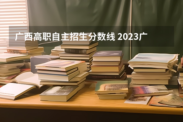 广西高职自主招生分数线 2023广西单招分数线公布