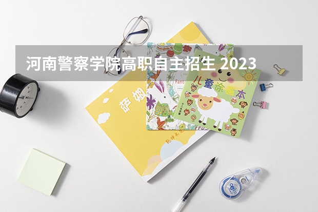 河南警察学院高职自主招生 2023年河南警察学院公安专业提前批次报考流程和说明