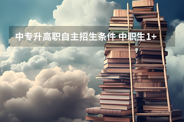 中专升高职自主招生条件 中职生1+x高考没有证书可以填志愿,怎么自主招生