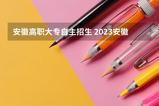 安徽高职大专自主招生 2023安徽自主招生的大专有哪些？