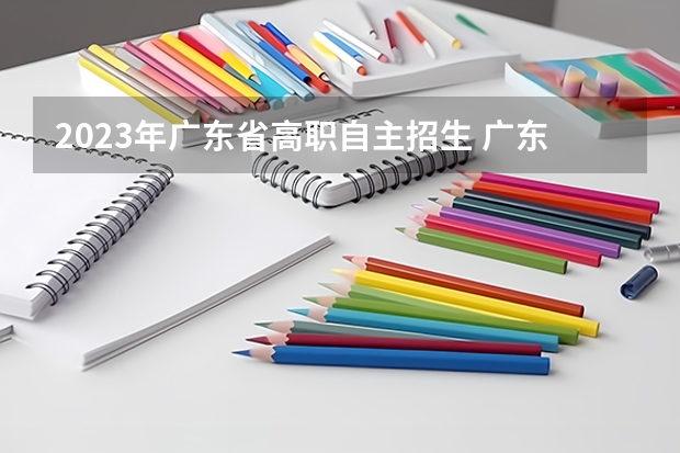 2023年广东省高职自主招生 广东高职自主招生什么时候报名