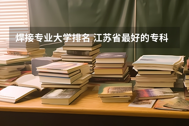 焊接专业大学排名 江苏省最好的专科学校前十名 四川排名前十的大专