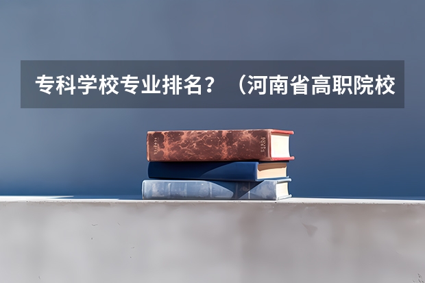 专科学校专业排名？（河南省高职院校按专业大类分全国排名前20%优质院校名单（二）全？）