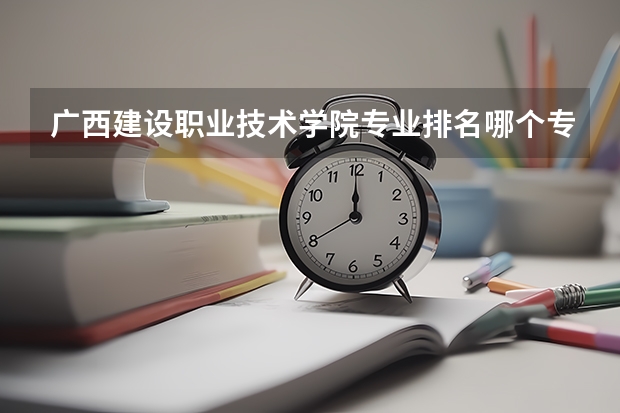 广西建设职业技术学院专业排名哪个专业好满意度Top10