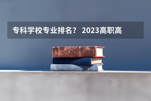 专科学校专业排名？ 2023高职高专排行榜 专科大学排名
