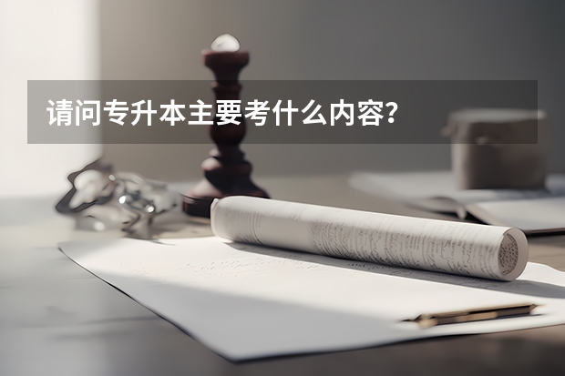 请问专升本主要考什么内容?