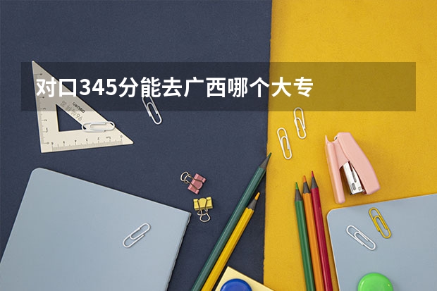 对口345分能去广西哪个大专