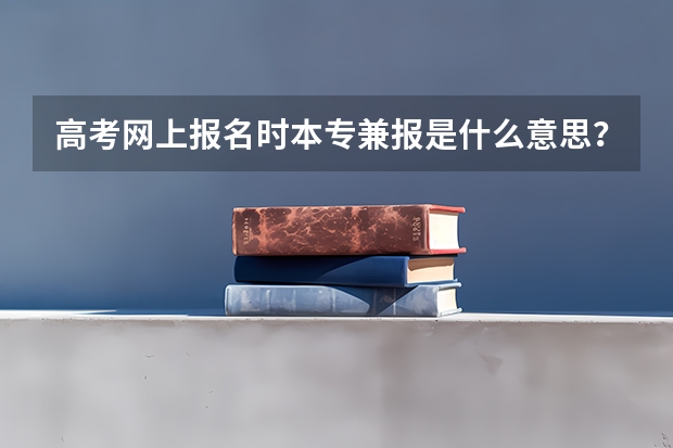 高考网上报名时本专兼报是什么意思？只报本科而没报专科，对专科的填报有没有影响？