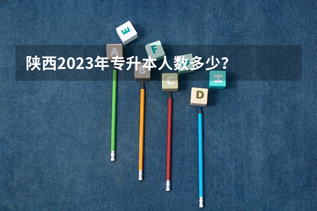 陕西2023年专升本人数多少？